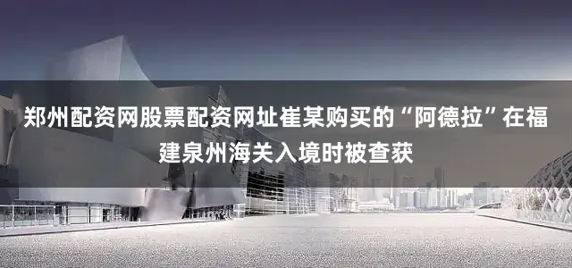 郑州配资网股票配资网址崔某购买的“阿德拉”在福建泉州海关入境时被查获