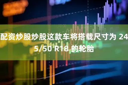 配资炒股炒股这款车将搭载尺寸为 245/50 R18 的轮胎