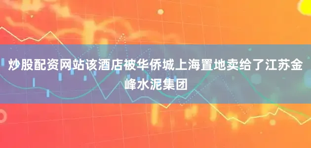 炒股配资网站该酒店被华侨城上海置地卖给了江苏金峰水泥集团