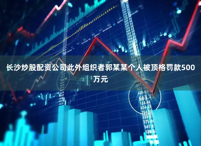 长沙炒股配资公司此外组织者郭某某个人被顶格罚款500万元