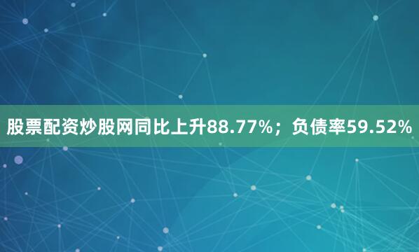 股票配资炒股网同比上升88.77%；负债率59.52%