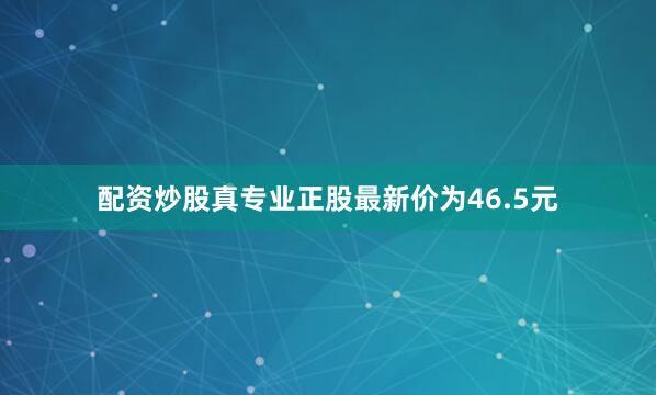 配资炒股真专业正股最新价为46.5元