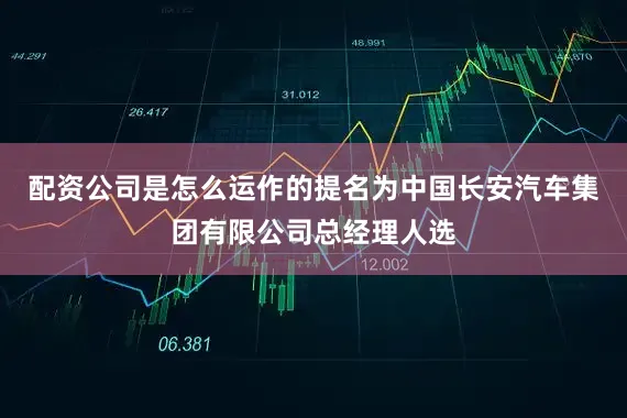 配资公司是怎么运作的提名为中国长安汽车集团有限公司总经理人选
